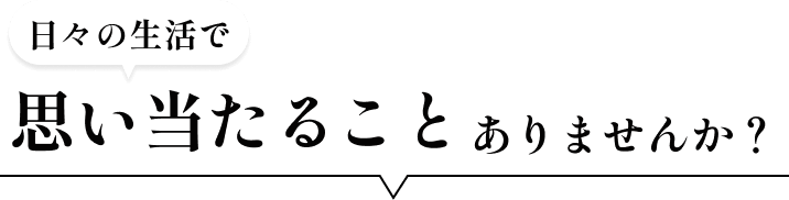 日々の生活で思い当たることありませんか？