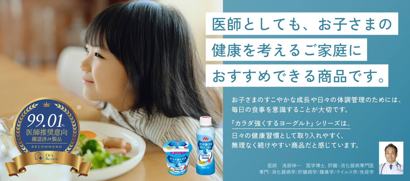 医師としても、お子さまの健康を考えるご家庭におすすめできる商品です。医師推奨意向99.01%確認済み製品 お子さまのすこやかな成長や日々の体調管理のためには、毎日の食事を意識することが大切です。『カラダ強くするヨーグルト』シリーズは、日々の健康習慣として取り入れやすく、無理なく続けやすい商品だと感じています。 医師　浅部伸一　医学博士、肝臓・消化器病専門医　専門：消化器病学/肝臓病学/腫瘍学/ウイルス学/免疫学