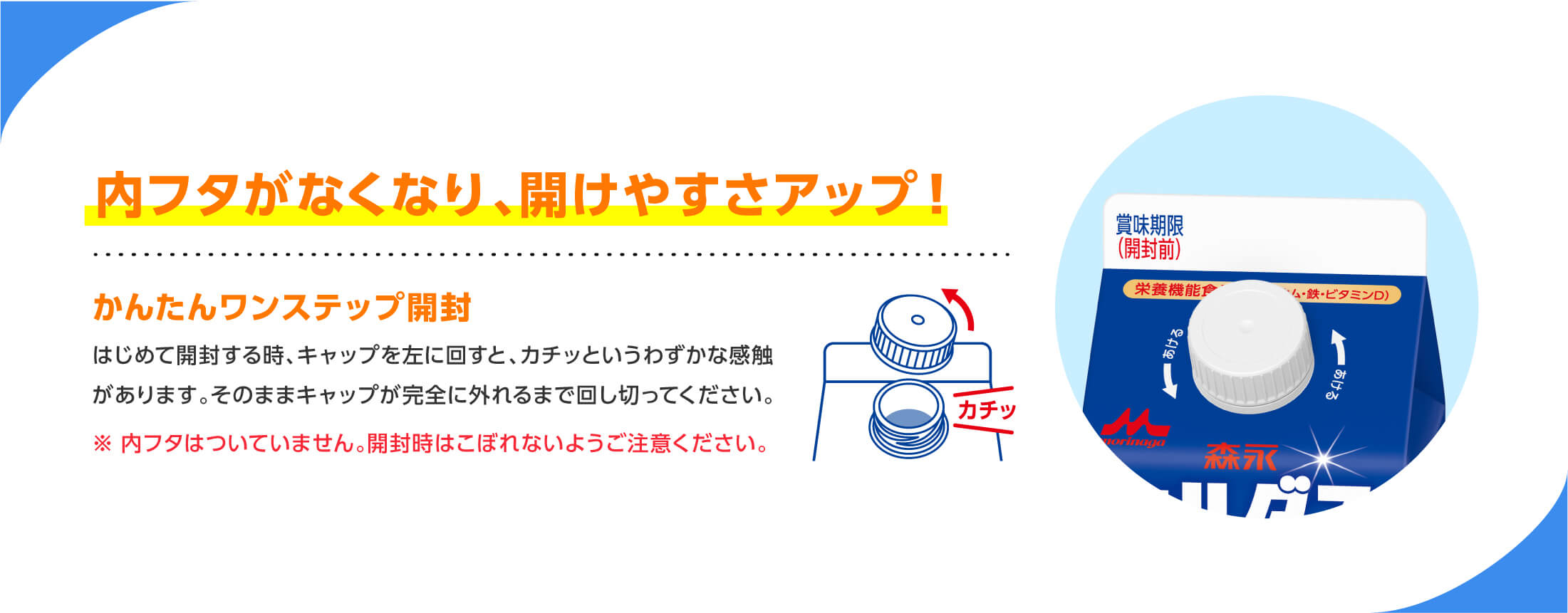内フタがなくなり、開けやすさアップ! かんたんワンステップ開封 はじめて開封する時、キャップを左に回すと、カチッというわずかな感触があります。そのままキャップが完全に外れるまで回し切ってください。※内フタはついていません。開封時にこぼれないように注意してください。