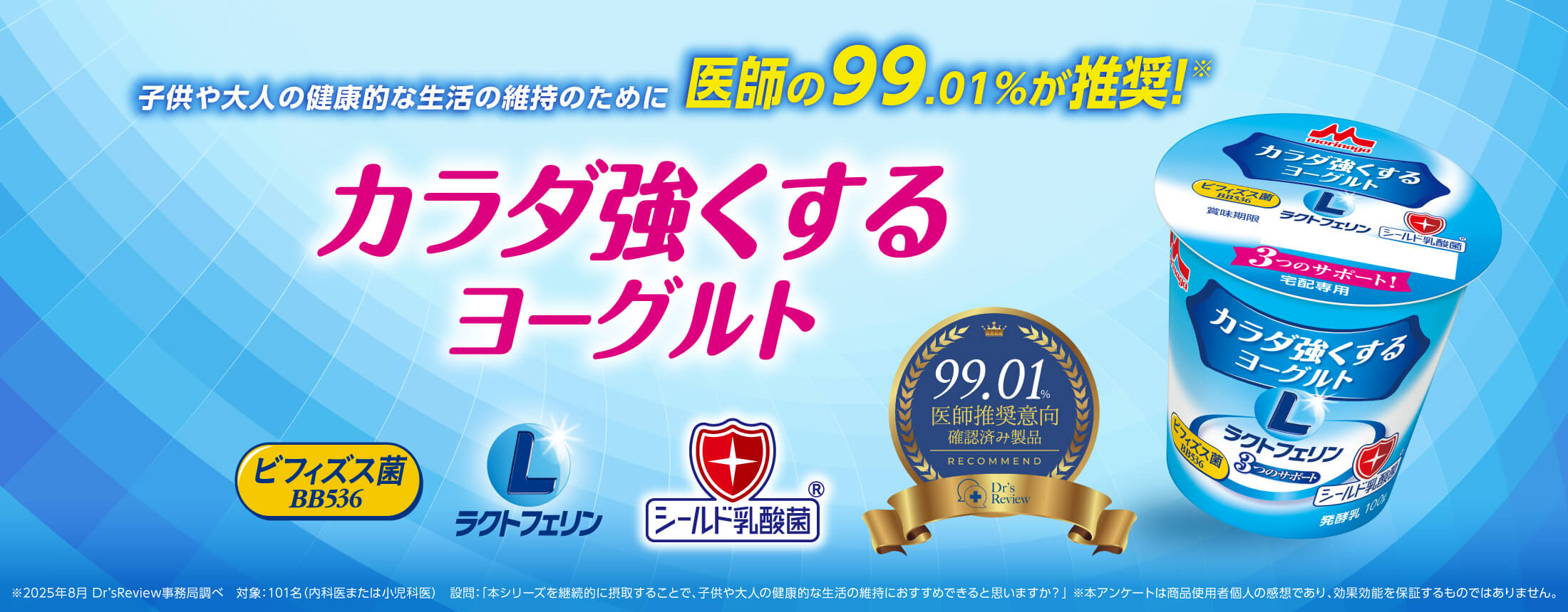 子供や大人の健康的な生活の維持のために医師の99.01%が推奨!※ カラダ強くするヨーグルト ビフィズス菌BB536 ラクトフェリン シールド乳酸菌® 99.01%医師推奨意向確認済み製品 ※2025年8月 Dr’sReview事務局調べ 対象:101名(内科医または小児科医) 設問:「本シリーズを継続的に摂取することで、子供や大人の健康的な生活の維持におすすめできると思いますか?」 ※本アンケートは商品使用者個人の感想であり、効果効能を保証するものではありません。