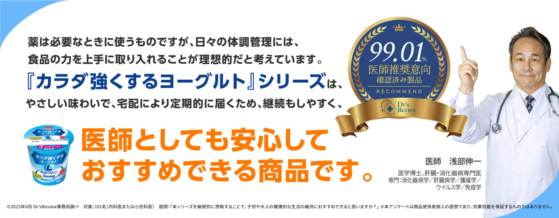 薬は必要なときに使うものですが、日々の体調管理には、食品の力を上手に取り入れることが理想的だと考えています。『カラダ強くするヨーグルト』シリーズは、やさしい味わいで、宅配により定期的に届くため、継続もしやすく、医師としても安心しておすすめできる商品です。99.01%医師推奨意向確認済み製品 医師 浅部伸一 医学博士、肝臓・消化器病専門医専門:消化器病学/肝臓病学/腫瘍学/ウイルス学/免疫学 ※2025年8月 Dr’sReview事務局調べ 対象:101名(内科医または小児科医) 設問:「本シリーズを継続的に摂取することで、子供や大人の健康的な生活の維持におすすめできると思いますか?」 ※本アンケートは商品使用者個人の感想であり、効果効能を保証するものではありません。