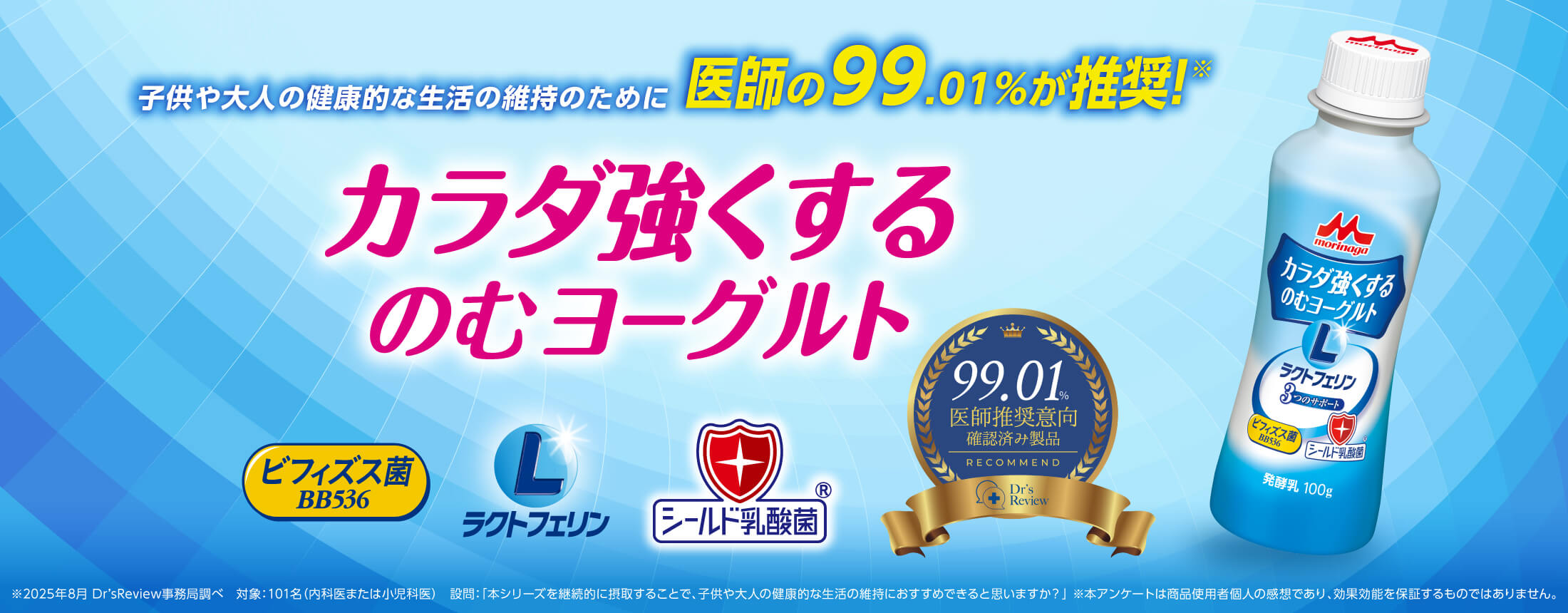 子供や大人の健康的な生活の維持のために医師の99.01%が推奨!※ カラダ強くするのむヨーグルト ビフィズス菌BB536 ラクトフェリン シールド乳酸菌® 99.01%医師推奨意向確認済み製品 ※2025年8月 Dr’sReview事務局調べ 対象:101名(内科医または小児科医) 設問:「本シリーズを継続的に摂取することで、子供や大人の健康的な生活の維持におすすめできると思いますか?」 ※本アンケートは商品使用者個人の感想であり、効果効能を保証するものではありません。