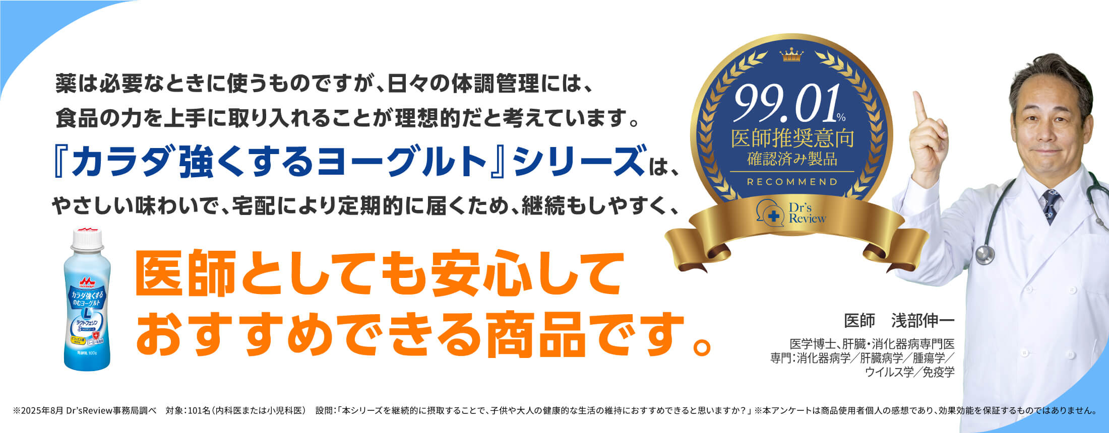 薬は必要なときに使うものですが、日々の体調管理には、食品の力を上手に取り入れることが理想的だと考えています。『カラダ強くするヨーグルト』シリーズは、やさしい味わいで、宅配により定期的に届くため、継続もしやすく、医師としても安心しておすすめできる商品です。99.01%医師推奨意向確認済み製品 医師 浅部伸一 医学博士、肝臓・消化器病専門医専門:消化器病学/肝臓病学/腫瘍学/ウイルス学/免疫学 ※2025年8月 Dr’sReview事務局調べ 対象:101名(内科医または小児科医) 設問:「本シリーズを継続的に摂取することで、子供や大人の健康的な生活の維持におすすめできると思いますか?」 ※本アンケートは商品使用者個人の感想であり、効果効能を保証するものではありません。