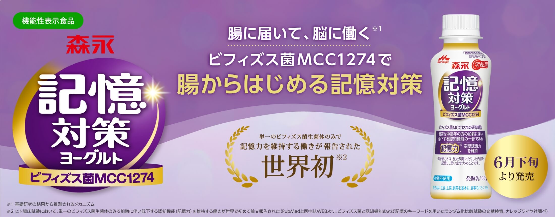 機能性表示食品 森永　記憶対策ヨーグルト ビフィズス菌MCC1274 腸に届いて、脳に働く※1 ビフィズス菌MCC1274で腸からはじめる記憶対策 単一のビフィズス菌生菌体のみで記憶力を維持する働きが報告された世界初※2 6月下旬より発売 ※1基礎研究の結果から推測されるメカニズム ※2ヒト臨床試験において、単一のビフィズス菌生菌体のみで加齢に伴い低下する認知機能(記憶力)を維持する働きが世界で初めて論文報告された (PubMedと医中誌WEBより、ビフィズス菌と認知機能および記憶のキーワードを用いたランダム化比較試験の文献検索。ナレッジワイヤ社調べ)
